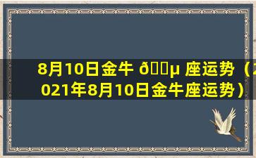 8月10日金牛 🐵 座运势（2021年8月10日金牛座运势）